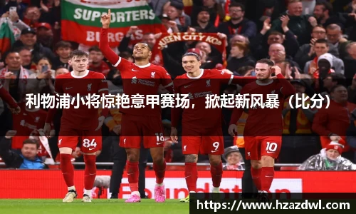 利物浦小将惊艳意甲赛场，掀起新风暴（比分）