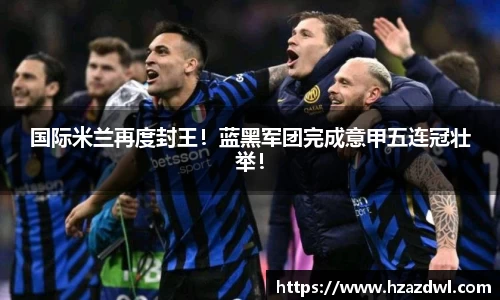 国际米兰再度封王！蓝黑军团完成意甲五连冠壮举！