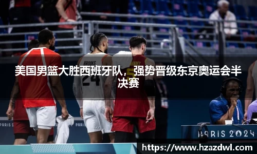 美国男篮大胜西班牙队，强势晋级东京奥运会半决赛