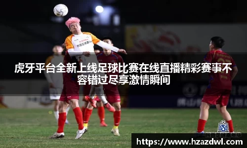 虎牙平台全新上线足球比赛在线直播精彩赛事不容错过尽享激情瞬间