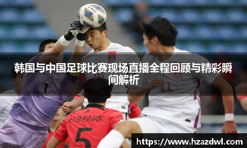 韩国与中国足球比赛现场直播全程回顾与精彩瞬间解析